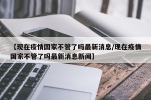 【现在疫情国家不管了吗最新消息/现在疫情国家不管了吗最新消息新闻】