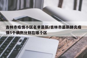 吉林市疫情小区名单最新/吉林市最新肺炎疫情5个病例分别在哪个区