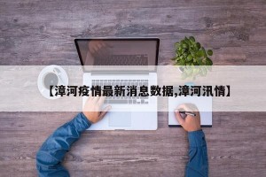 【漳河疫情最新消息数据,漳河汛情】