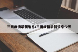三阴疫情最新消息:三阴疫情最新消息今天