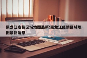 黑龙江疫情区域地图最新:黑龙江疫情区域地图最新消息