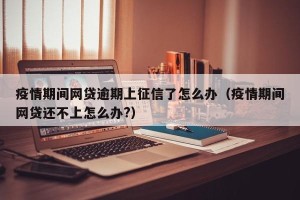 疫情期间网贷逾期上征信了怎么办（疫情期间网贷还不上怎么办?）