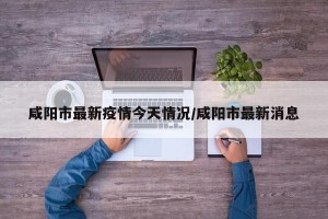 咸阳市最新疫情今天情况/咸阳市最新消息