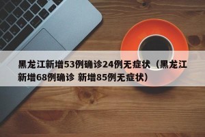 黑龙江新增53例确诊24例无症状（黑龙江新增68例确诊 新增85例无症状）