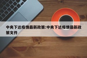 中央下达疫情最新政策:中央下达疫情最新政策文件