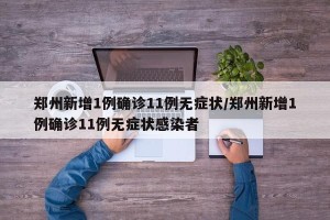 郑州新增1例确诊11例无症状/郑州新增1例确诊11例无症状感染者