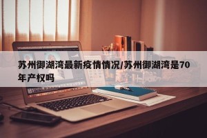 苏州御湖湾最新疫情情况/苏州御湖湾是70年产权吗