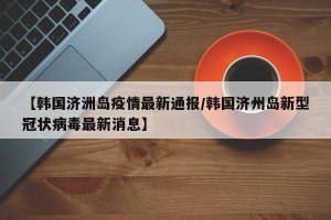 【韩国济洲岛疫情最新通报/韩国济州岛新型冠状病毒最新消息】