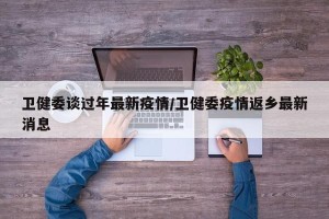卫健委谈过年最新疫情/卫健委疫情返乡最新消息