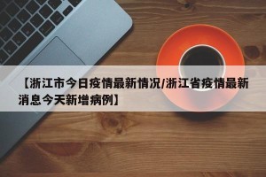 【浙江市今日疫情最新情况/浙江省疫情最新消息今天新增病例】