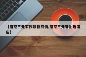 【南京三元家园最新疫情,南京三元巷附近酒店】