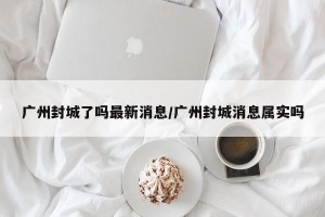 广州封城了吗最新消息/广州封城消息属实吗