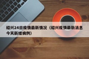 绍兴24日疫情最新情况（绍兴疫情最新消息今天新增病例）