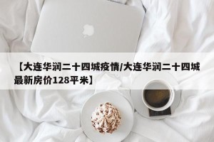 【大连华润二十四城疫情/大连华润二十四城最新房价128平米】