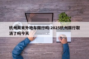 杭州周末外地车限行吗:2025杭州限行取消了吗今天