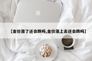 【金价涨了还会跌吗,金价涨上去还会跌吗】