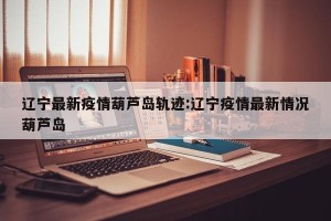 辽宁最新疫情葫芦岛轨迹:辽宁疫情最新情况葫芦岛