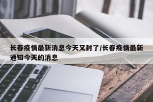 长春疫情最新消息今天又封了/长春疫情最新通知今天的消息