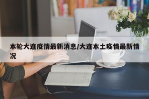 本轮大连疫情最新消息/大连本土疫情最新情况