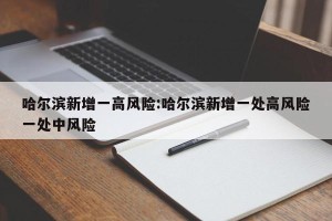 哈尔滨新增一高风险:哈尔滨新增一处高风险一处中风险