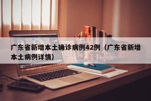 广东省新增本土确诊病例42例（广东省新增本土病例详情）