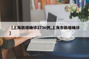 【上海新增确诊2736例,上海市新增确诊】