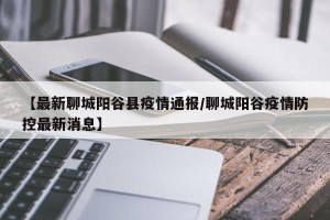 【最新聊城阳谷县疫情通报/聊城阳谷疫情防控最新消息】
