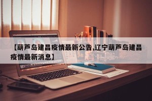 【葫芦岛建昌疫情最新公告,辽宁葫芦岛建昌疫情最新消息】