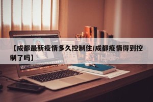 【成都最新疫情多久控制住/成都疫情得到控制了吗】