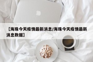 【海珠今天疫情最新消息/海珠今天疫情最新消息数据】