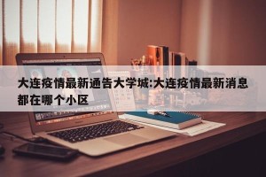 大连疫情最新通告大学城:大连疫情最新消息都在哪个小区