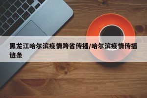 黑龙江哈尔滨疫情跨省传播/哈尔滨疫情传播链条
