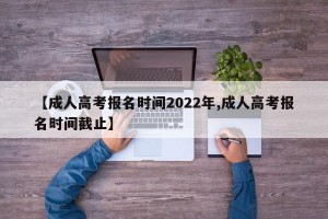 【成人高考报名时间2022年,成人高考报名时间截止】