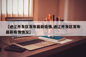 【通辽开发区发布最新疫情,通辽开发区发布最新疫情情况】