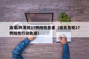 南京:共发现17例阳性患者（南京发现17例阳性行动轨迹）