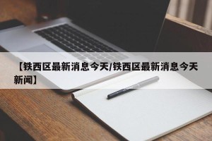 【铁西区最新消息今天/铁西区最新消息今天新闻】