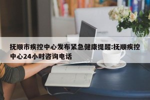 抚顺市疾控中心发布紧急健康提醒:抚顺疾控中心24小时咨询电话