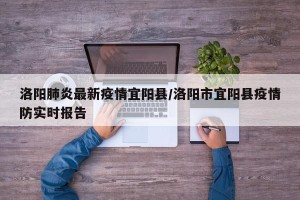 洛阳肺炎最新疫情宜阳县/洛阳市宜阳县疫情防实时报告