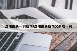 沈阳最新一例疫情/沈阳最新疫情又新增一例