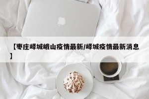【枣庄峄城峨山疫情最新/峄城疫情最新消息】