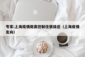 专家:上海疫情距离控制住很接近（上海疫情走向）