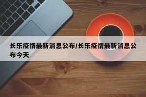长乐疫情最新消息公布/长乐疫情最新消息公布今天