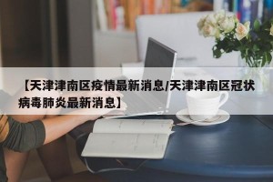 【天津津南区疫情最新消息/天津津南区冠状病毒肺炎最新消息】