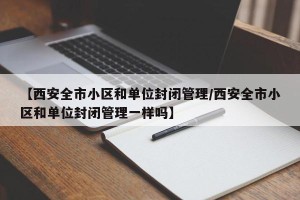 【西安全市小区和单位封闭管理/西安全市小区和单位封闭管理一样吗】