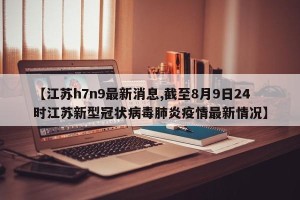 【江苏h7n9最新消息,截至8月9日24时江苏新型冠状病毒肺炎疫情最新情况】