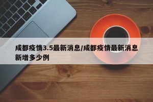 成都疫情3.5最新消息/成都疫情最新消息新增多少例