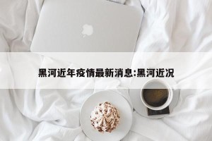 黑河近年疫情最新消息:黑河近况