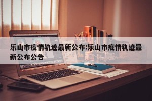 乐山市疫情轨迹最新公布:乐山市疫情轨迹最新公布公告