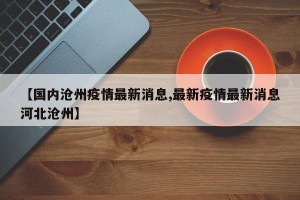 【国内沧州疫情最新消息,最新疫情最新消息河北沧州】