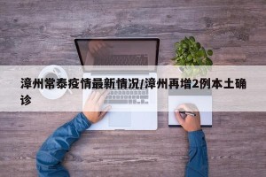 漳州常泰疫情最新情况/漳州再增2例本土确诊